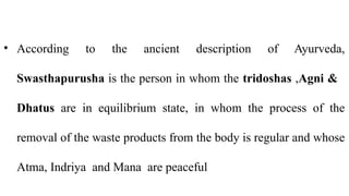 • According to the ancient description of Ayurveda,
Swasthapurusha is the person in whom the tridoshas ,Agni &
Dhatus are in equilibrium state, in whom the process of the
removal of the waste products from the body is regular and whose
Atma, Indriya and Mana are peaceful
 