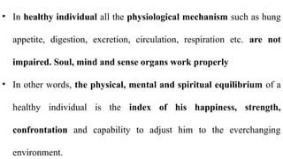 • In healthy individual all the physiological mechanism such as hung
appetite, digestion, excretion, circulation, respiration etc. are not
impaired. Soul, mind and sense organs work properly
• In other words, the physical, mental and spiritual equilibrium of a
healthy individual is the index of his happiness, strength,
confrontation and capability to adjust him to the everchanging
environment.
 