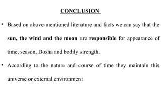 CONCLUSION
• Based on above-mentioned literature and facts we can say that the
sun, the wind and the moon are responsible for appearance of
time, season, Dosha and bodily strength.
• According to the nature and course of time they maintain this
universe or external environment
 