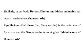 • Similarly, in our body Doshas, Dhatus and Malas maintains our
internal environment (homeostasis).
• Equilibrium of all these (i.e., Samyavastha) is the main aim of
Ayurveda, and this Samyavastha is nothing but “Maintenance of
Homeostasis”.
 