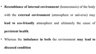 • Resemblance of internal environment (homeostasis) of the body
with the external environment (atmosphere or universe) may
lead to eco-friendly atmosphere and ultimately the cause of
persistent health.
• Whereas the imbalance in both the environment may lead to
diseased condition
 