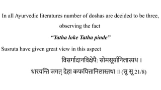 In all Ayurvedic literatures number of doshas are decided to be three,
observing the fact
“Yatha loke Tatha pinde”
Susruta have given great view in this aspect
विसर्गादानविक्षेपै: सोमसूर्यानिलास्यथ ।
धारयन्ति जगत् देहा कफपित्तानिलास्तथा ॥ (सु सू 21/8)
 