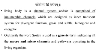 स्रोतोमयं हि शरीरम् ॥
• living body is a channel system and/or is comprised of
innumerable channels which are designed as inner transport
system for divergent function, gross and subtle, biological and
energetic .
• Ordinarily the word Srotas is used as a generic term indicating all
the macro and micro channels and pathways operating in the
living organism.
 