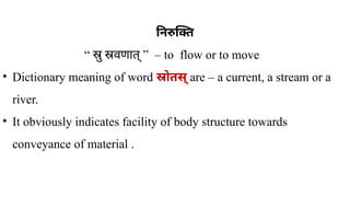 निरुक्ति
“ ” –
स्रु स्रवणात् to flow or to move
• Dictionary meaning of word स्रोतस् are – a current, a stream or a
river.
• It obviously indicates facility of body structure towards
conveyance of material .
 