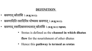 DEFINITION
• स्रवणात् स्रोतांसि । ( ​
च.सु 30/12)
• स्रवणादिति रसादिरिव पोष्यस्य स्रवणात् । ( ​
च.सु.30/12)
• स्रवणाद् रसादिस्रावपथत्वात् स्रोतांसि । (च.सु 30/12 गङ्गाधर)
• Srotas is defined as the channel in which dhatus
flow for the nourishment of other dhatus
• Hence this pathway is termed as srotas
 