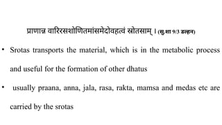 प्राणान्न वारिरसशोणितमांसमेदोवहत्वं स्रोतसाम् । (सु.शा 9/3 डल्हन)
• Srotas transports the material, which is in the metabolic process
and useful for the formation of other dhatus
• usually praana, anna, jala, rasa, rakta, mamsa and medas etc are
carried by the srotas
 