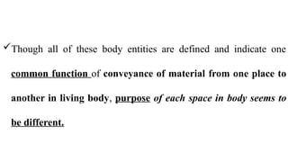 Though all of these body entities are defined and indicate one
common function of conveyance of material from one place to
another in living body, purpose of each space in body seems to
be different.
 