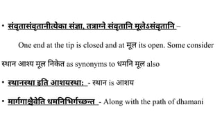 • संवृतासंवृतानीत्येका संज्ञा, तत्राग्ने संवृतानि मूलेऽसंवृतानि –
One end at the tip is closed and at मूल its open. Some consider
स्थान आश्य मूल निक
े त as synonyms to ​
धमनि मूल also
• स्थानस्था इति आशयस्था: - स्थान is आशय
• मार्गगाश्चैवेति धमनिभिर्गच्छन्त - Along with the path of dhamani
 