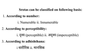Srotas can be classified on following basis:
1. According to number:
i. Numerable ii. Innumerable
2. According to perceptibility:
i. ​
दृश्य (perceptible) ii. अदृश्य (imperceptible)
3. According to adhishthana:
i शारीरिक ii. मानसिक
 