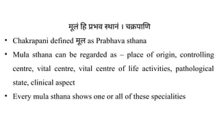 मूलं हि प्रभव स्थानं । चक्रपाणि
• Chakrapani defined मूल as Prabhava sthana
• Mula sthana can be regarded as – place of origin, controlling
centre, vital centre, vital centre of life activities, pathological
state, clinical aspect
• Every mula sthana shows one or all of these specialities
 