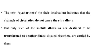 • The term ‘ayanarthena’ (to their destination) indicates that the
channels of circulation do not carry the stira dhatu
• But only such of the mobile dhatu as are destined to be
transformed to another dhatu situated elsewhere, are carried by
them
 