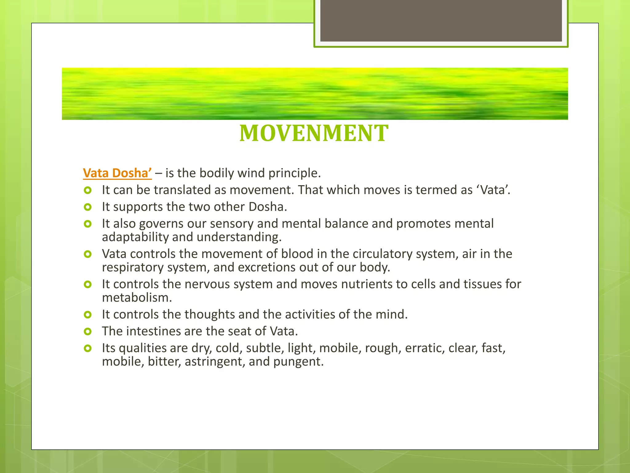 MOVENMENT
Vata Dosha’ – is the bodily wind principle.
 It can be translated as movement. That which moves is termed as ‘Vata’.
 It supports the two other Dosha.
 It also governs our sensory and mental balance and promotes mental
adaptability and understanding.
 Vata controls the movement of blood in the circulatory system, air in the
respiratory system, and excretions out of our body.
 It controls the nervous system and moves nutrients to cells and tissues for
metabolism.
 It controls the thoughts and the activities of the mind.
 The intestines are the seat of Vata.
 Its qualities are dry, cold, subtle, light, mobile, rough, erratic, clear, fast,
mobile, bitter, astringent, and pungent.
 