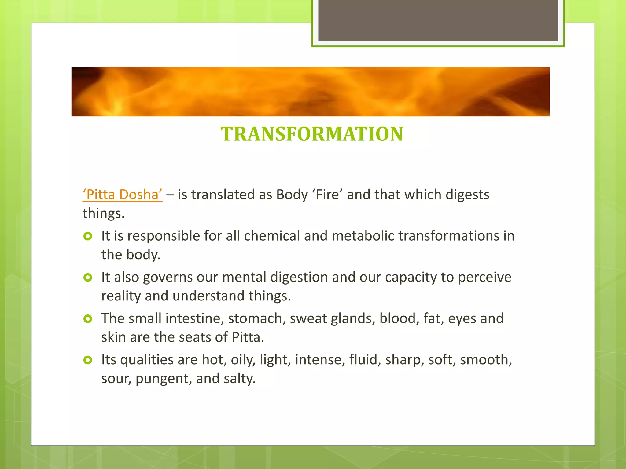 TRANSFORMATION
‘Pitta Dosha’ – is translated as Body ‘Fire’ and that which digests
things.
 It is responsible for all chemical and metabolic transformations in
the body.
 It also governs our mental digestion and our capacity to perceive
reality and understand things.
 The small intestine, stomach, sweat glands, blood, fat, eyes and
skin are the seats of Pitta.
 Its qualities are hot, oily, light, intense, fluid, sharp, soft, smooth,
sour, pungent, and salty.
 
