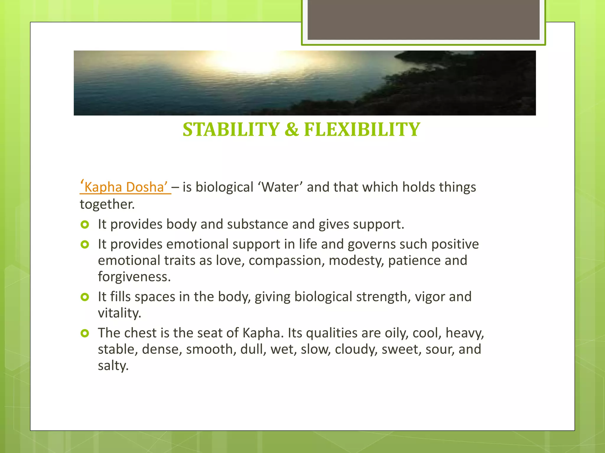 STABILITY & FLEXIBILITY
‘Kapha Dosha’ – is biological ‘Water’ and that which holds things
together.
 It provides body and substance and gives support.
 It provides emotional support in life and governs such positive
emotional traits as love, compassion, modesty, patience and
forgiveness.
 It fills spaces in the body, giving biological strength, vigor and
vitality.
 The chest is the seat of Kapha. Its qualities are oily, cool, heavy,
stable, dense, smooth, dull, wet, slow, cloudy, sweet, sour, and
salty.
 