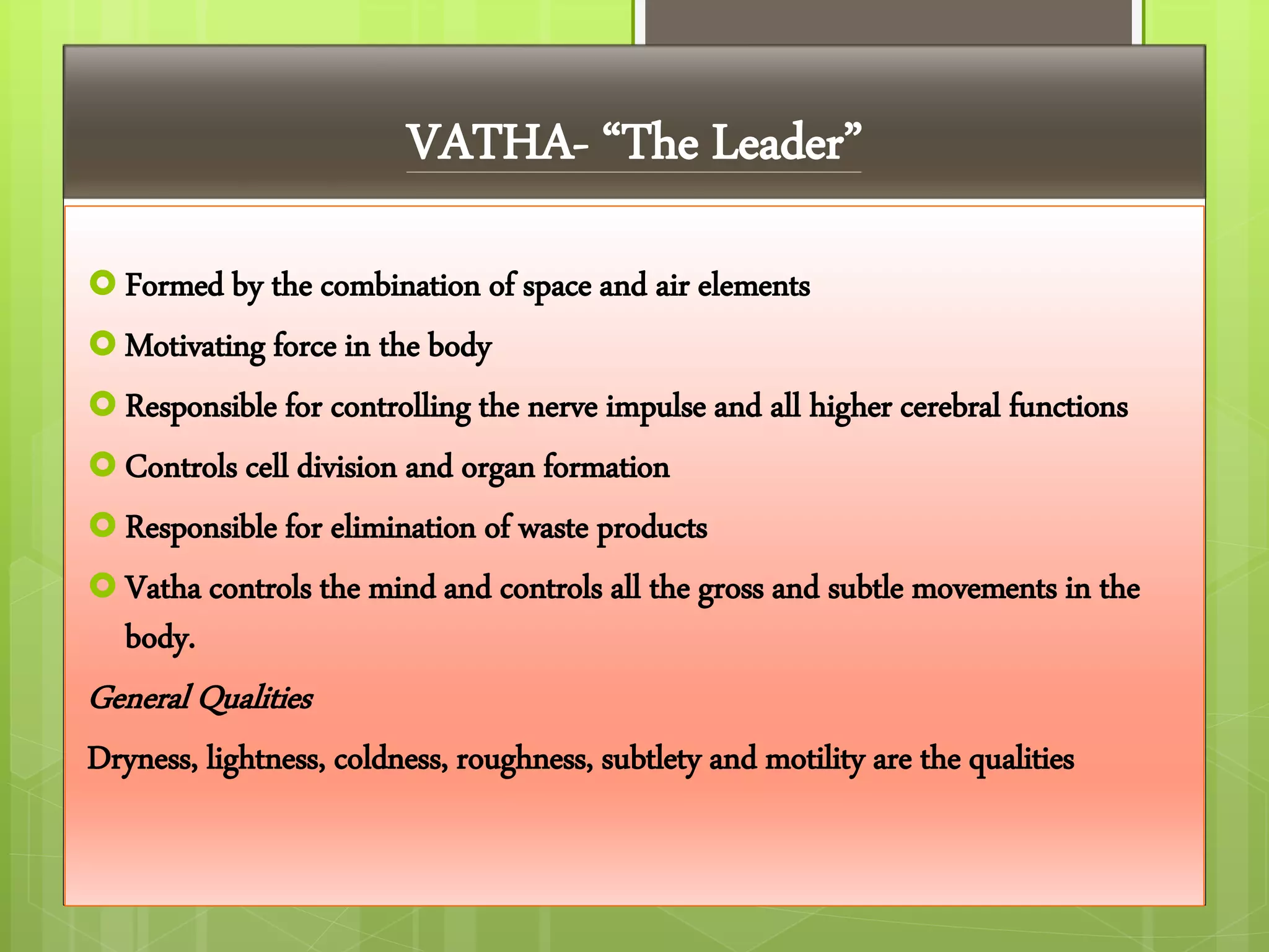 VATHA- “The Leader”
 Formed by the combination of space and air elements
 Motivating force in the body
 Responsible for controlling the nerve impulse and all higher cerebral functions
 Controls cell division and organ formation
 Responsible for elimination of waste products
 Vatha controls the mind and controls all the gross and subtle movements in the
body.
General Qualities
Dryness, lightness, coldness, roughness, subtlety and motility are the qualities
 