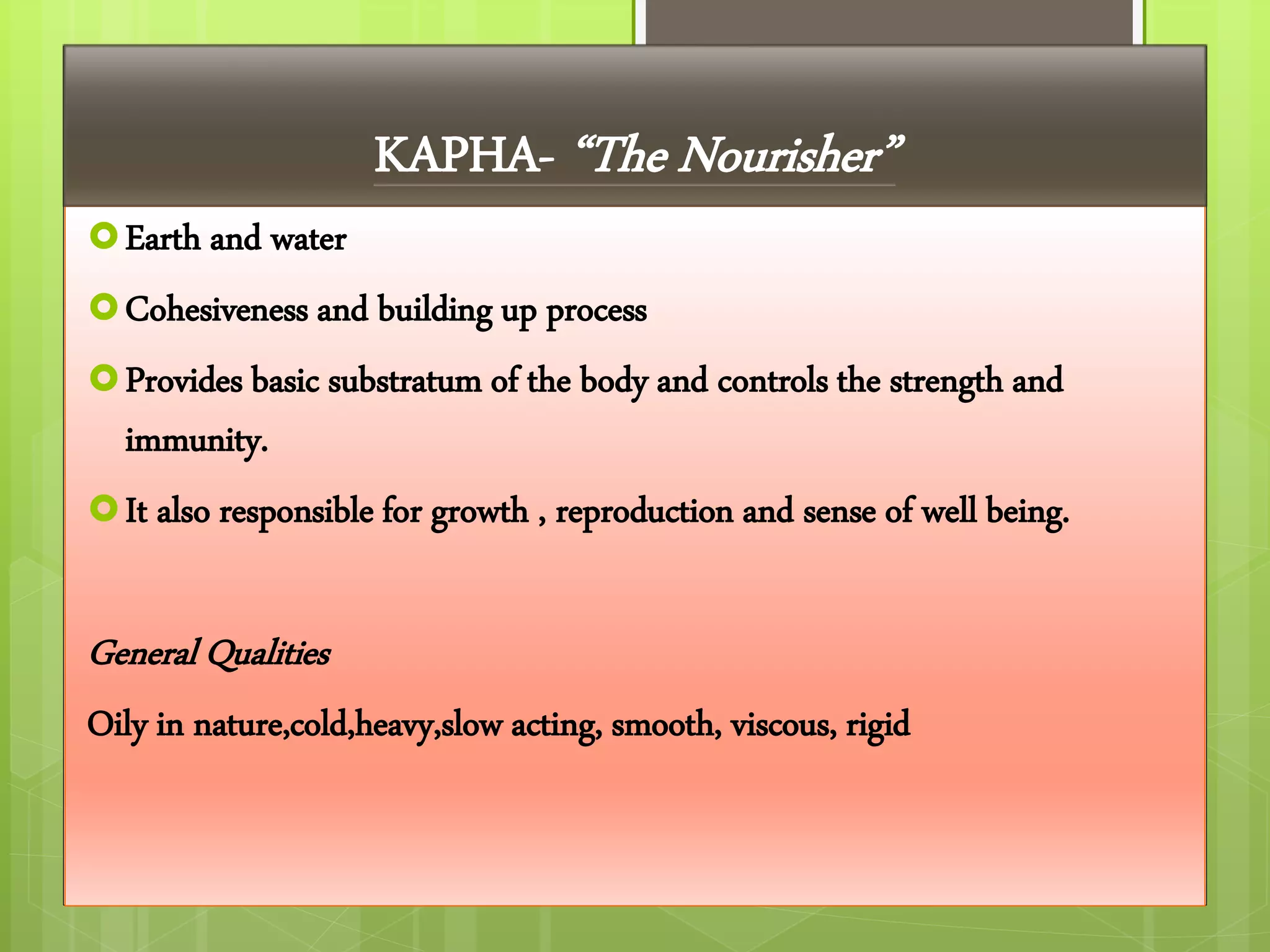 Earth and water
Cohesiveness and building up process
Provides basic substratum of the body and controls the strength and
immunity.
It also responsible for growth , reproduction and sense of well being.
General Qualities
Oily in nature,cold,heavy,slow acting, smooth, viscous, rigid
KAPHA- “The Nourisher”
 