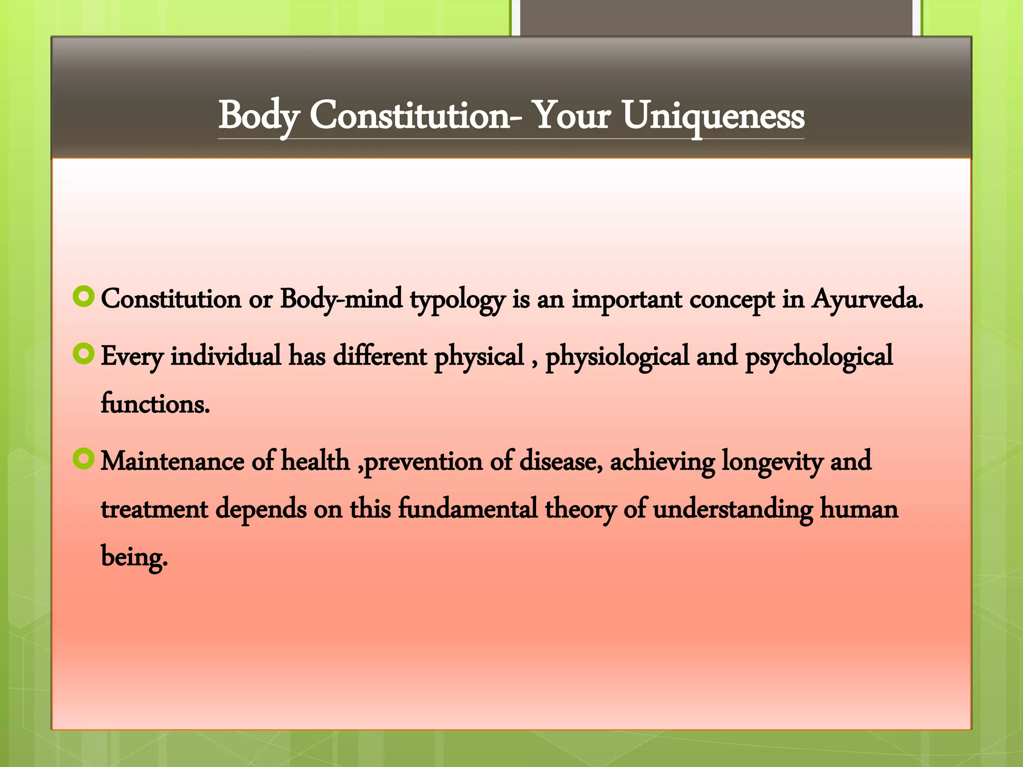 Body Constitution- Your Uniqueness
Constitution or Body-mind typology is an important concept in Ayurveda.
Every individual has different physical , physiological and psychological
functions.
Maintenance of health ,prevention of disease, achieving longevity and
treatment depends on this fundamental theory of understanding human
being.
 