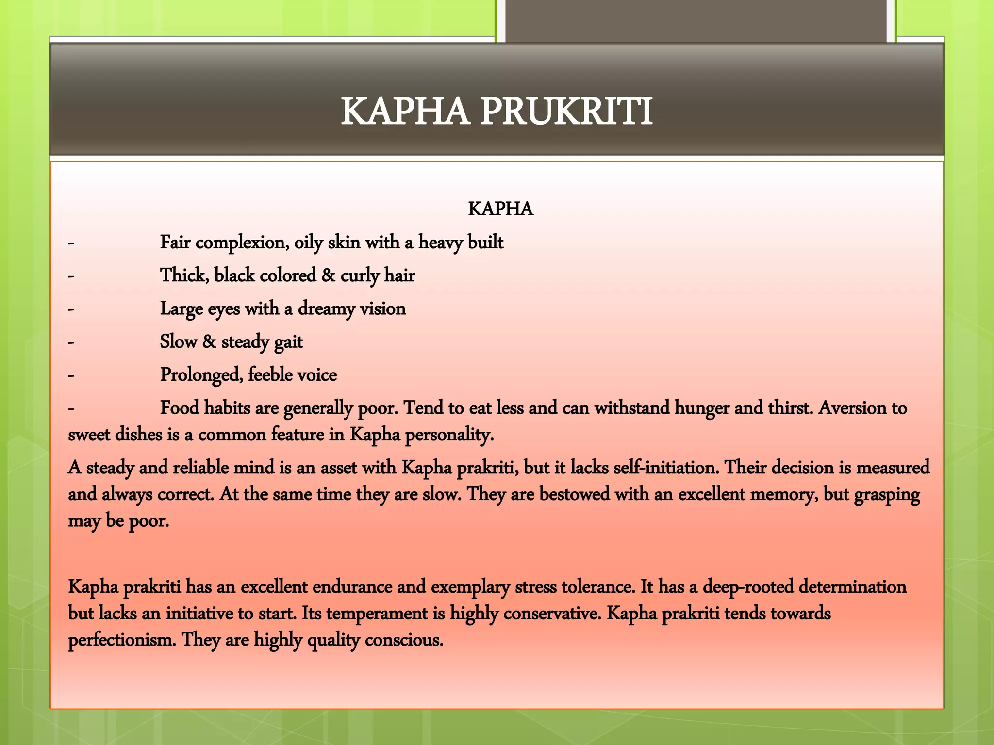 KAPHA PRUKRITI
KAPHA
- Fair complexion, oily skin with a heavy built
- Thick, black colored & curly hair
- Large eyes with a dreamy vision
- Slow & steady gait
- Prolonged, feeble voice
- Food habits are generally poor. Tend to eat less and can withstand hunger and thirst. Aversion to
sweet dishes is a common feature in Kapha personality.
A steady and reliable mind is an asset with Kapha prakriti, but it lacks self-initiation. Their decision is measured
and always correct. At the same time they are slow. They are bestowed with an excellent memory, but grasping
may be poor.
Kapha prakriti has an excellent endurance and exemplary stress tolerance. It has a deep-rooted determination
but lacks an initiative to start. Its temperament is highly conservative. Kapha prakriti tends towards
perfectionism. They are highly quality conscious.
 