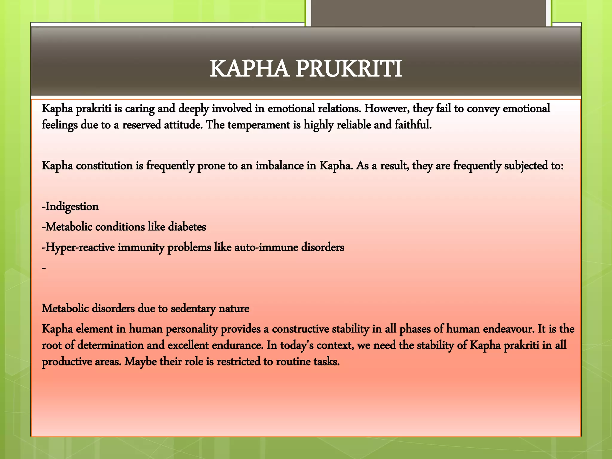 KAPHA PRUKRITI
Kapha prakriti is caring and deeply involved in emotional relations. However, they fail to convey emotional
feelings due to a reserved attitude. The temperament is highly reliable and faithful.
Kapha constitution is frequently prone to an imbalance in Kapha. As a result, they are frequently subjected to:
-Indigestion
-Metabolic conditions like diabetes
-Hyper-reactive immunity problems like auto-immune disorders
-
Metabolic disorders due to sedentary nature
Kapha element in human personality provides a constructive stability in all phases of human endeavour. It is the
root of determination and excellent endurance. In today's context, we need the stability of Kapha prakriti in all
productive areas. Maybe their role is restricted to routine tasks.
 