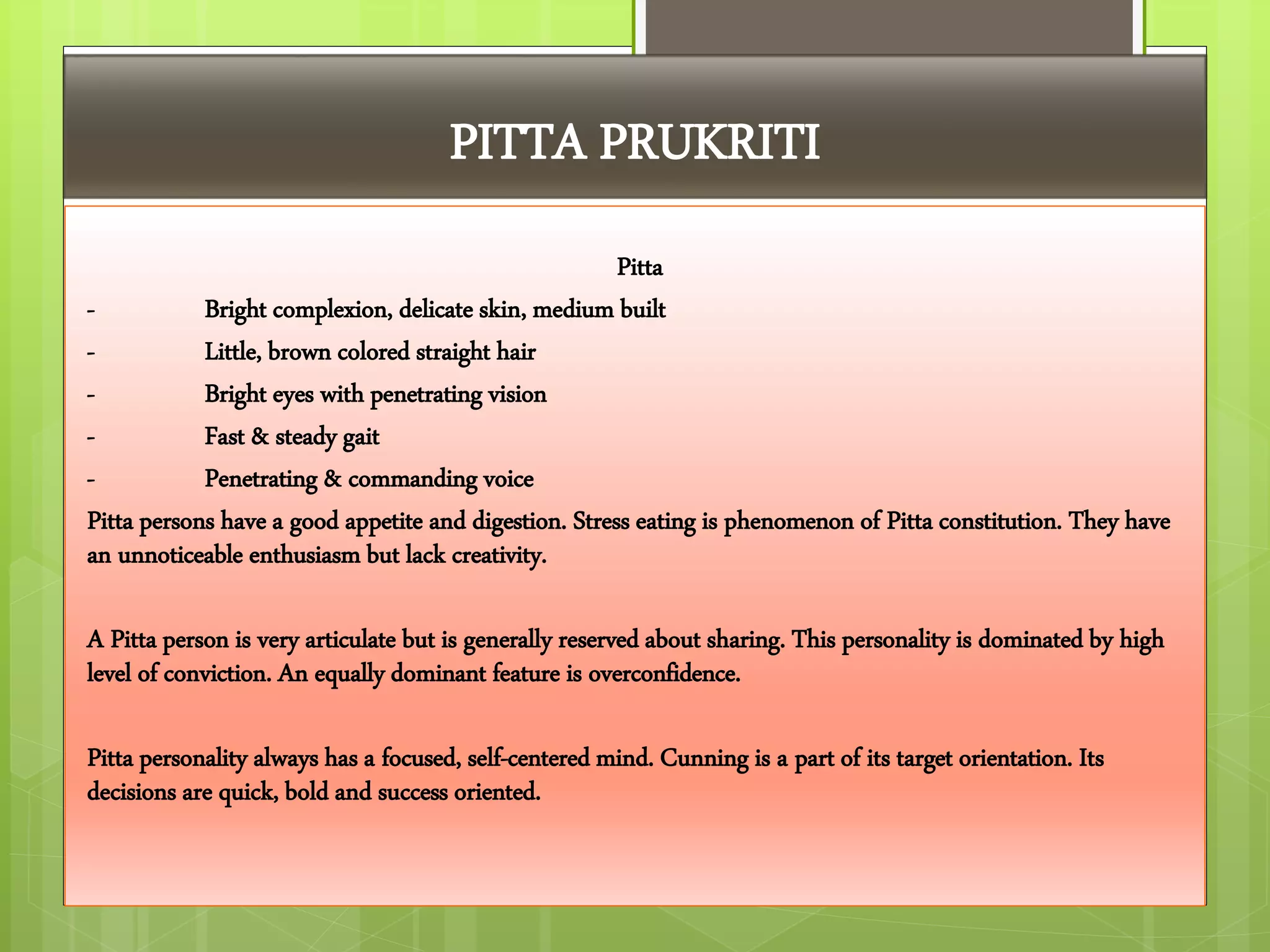 PITTA PRUKRITI
Pitta
- Bright complexion, delicate skin, medium built
- Little, brown colored straight hair
- Bright eyes with penetrating vision
- Fast & steady gait
- Penetrating & commanding voice
Pitta persons have a good appetite and digestion. Stress eating is phenomenon of Pitta constitution. They have
an unnoticeable enthusiasm but lack creativity.
A Pitta person is very articulate but is generally reserved about sharing. This personality is dominated by high
level of conviction. An equally dominant feature is overconfidence.
Pitta personality always has a focused, self-centered mind. Cunning is a part of its target orientation. Its
decisions are quick, bold and success oriented.
 