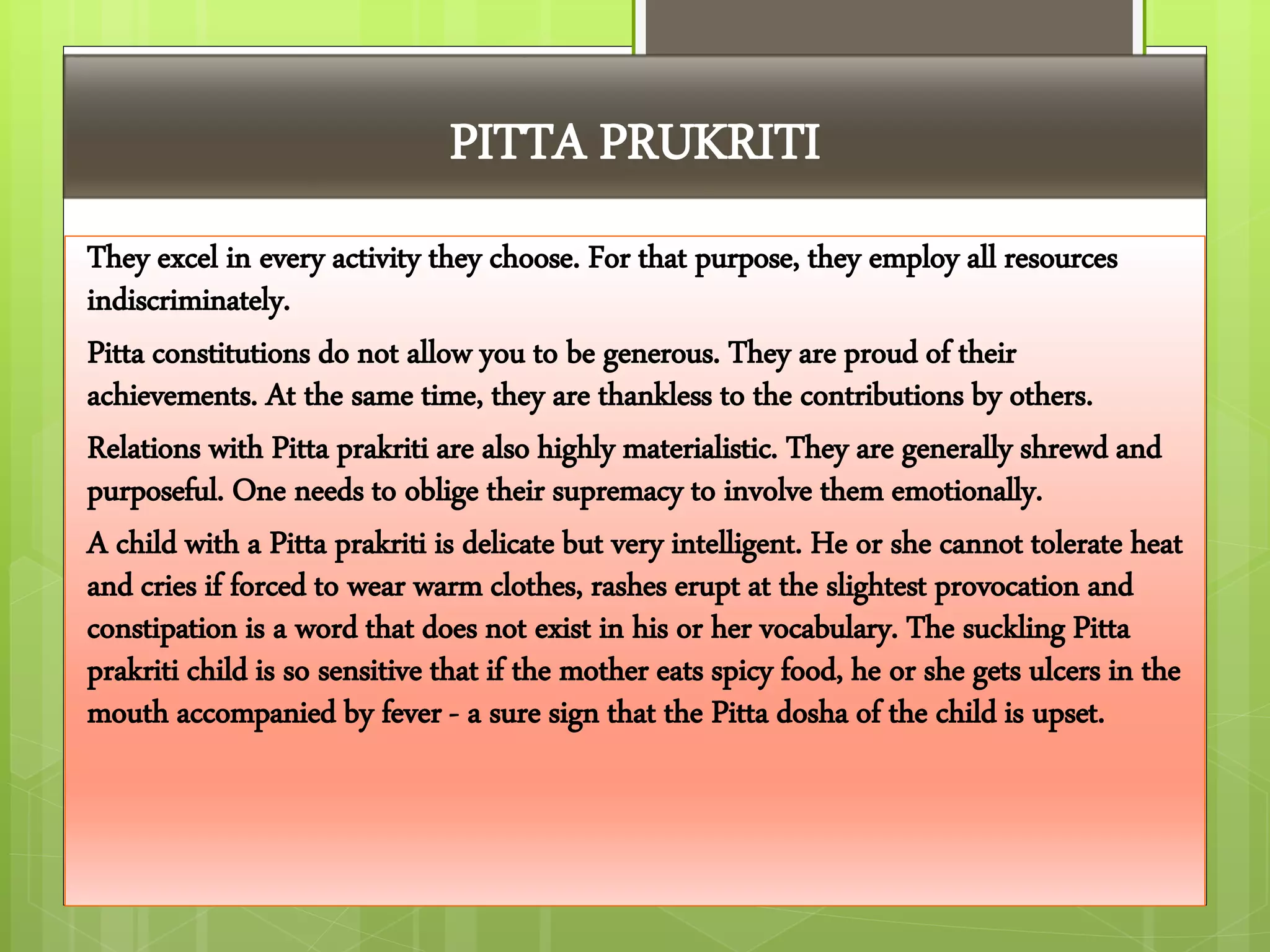 PITTA PRUKRITI
They excel in every activity they choose. For that purpose, they employ all resources
indiscriminately.
Pitta constitutions do not allow you to be generous. They are proud of their
achievements. At the same time, they are thankless to the contributions by others.
Relations with Pitta prakriti are also highly materialistic. They are generally shrewd and
purposeful. One needs to oblige their supremacy to involve them emotionally.
A child with a Pitta prakriti is delicate but very intelligent. He or she cannot tolerate heat
and cries if forced to wear warm clothes, rashes erupt at the slightest provocation and
constipation is a word that does not exist in his or her vocabulary. The suckling Pitta
prakriti child is so sensitive that if the mother eats spicy food, he or she gets ulcers in the
mouth accompanied by fever - a sure sign that the Pitta dosha of the child is upset.
 