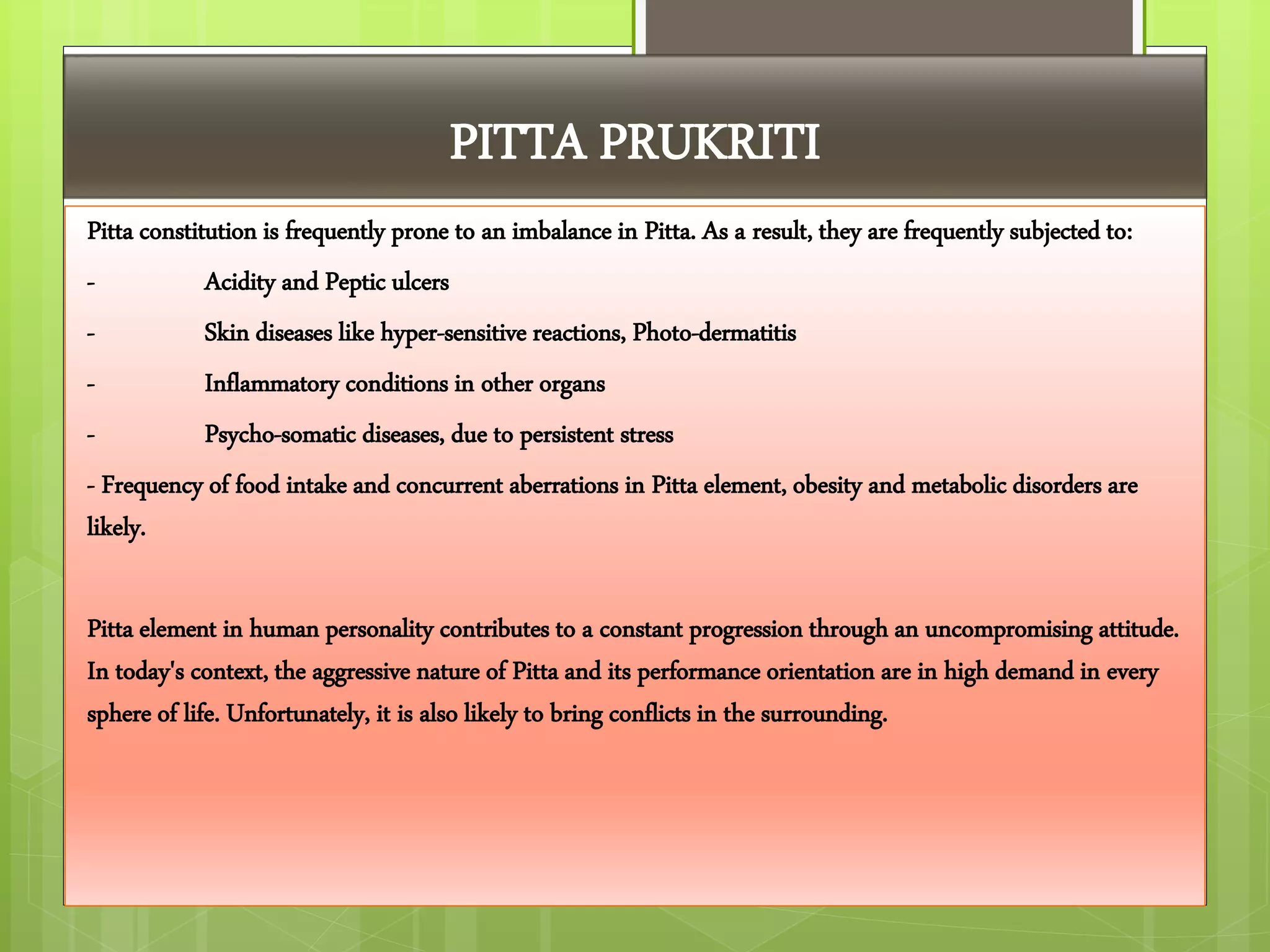 PITTA PRUKRITI
Pitta constitution is frequently prone to an imbalance in Pitta. As a result, they are frequently subjected to:
- Acidity and Peptic ulcers
- Skin diseases like hyper-sensitive reactions, Photo-dermatitis
- Inflammatory conditions in other organs
- Psycho-somatic diseases, due to persistent stress
- Frequency of food intake and concurrent aberrations in Pitta element, obesity and metabolic disorders are
likely.
Pitta element in human personality contributes to a constant progression through an uncompromising attitude.
In today's context, the aggressive nature of Pitta and its performance orientation are in high demand in every
sphere of life. Unfortunately, it is also likely to bring conflicts in the surrounding.
 