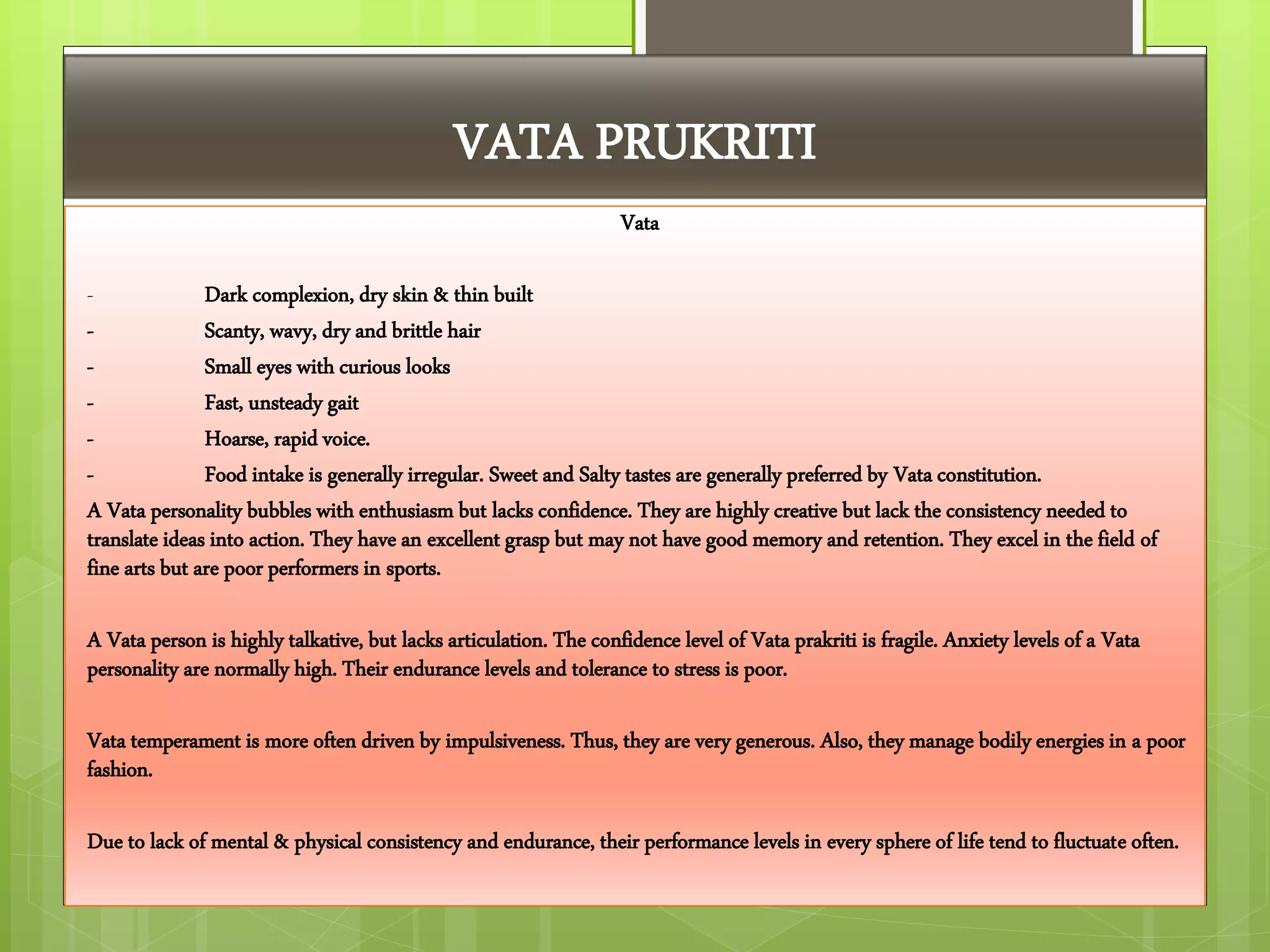 VATA PRUKRITI
Vata
- Dark complexion, dry skin & thin built
- Scanty, wavy, dry and brittle hair
- Small eyes with curious looks
- Fast, unsteady gait
- Hoarse, rapid voice.
- Food intake is generally irregular. Sweet and Salty tastes are generally preferred by Vata constitution.
A Vata personality bubbles with enthusiasm but lacks confidence. They are highly creative but lack the consistency needed to
translate ideas into action. They have an excellent grasp but may not have good memory and retention. They excel in the field of
fine arts but are poor performers in sports.
A Vata person is highly talkative, but lacks articulation. The confidence level of Vata prakriti is fragile. Anxiety levels of a Vata
personality are normally high. Their endurance levels and tolerance to stress is poor.
Vata temperament is more often driven by impulsiveness. Thus, they are very generous. Also, they manage bodily energies in a poor
fashion.
Due to lack of mental & physical consistency and endurance, their performance levels in every sphere of life tend to fluctuate often.
 