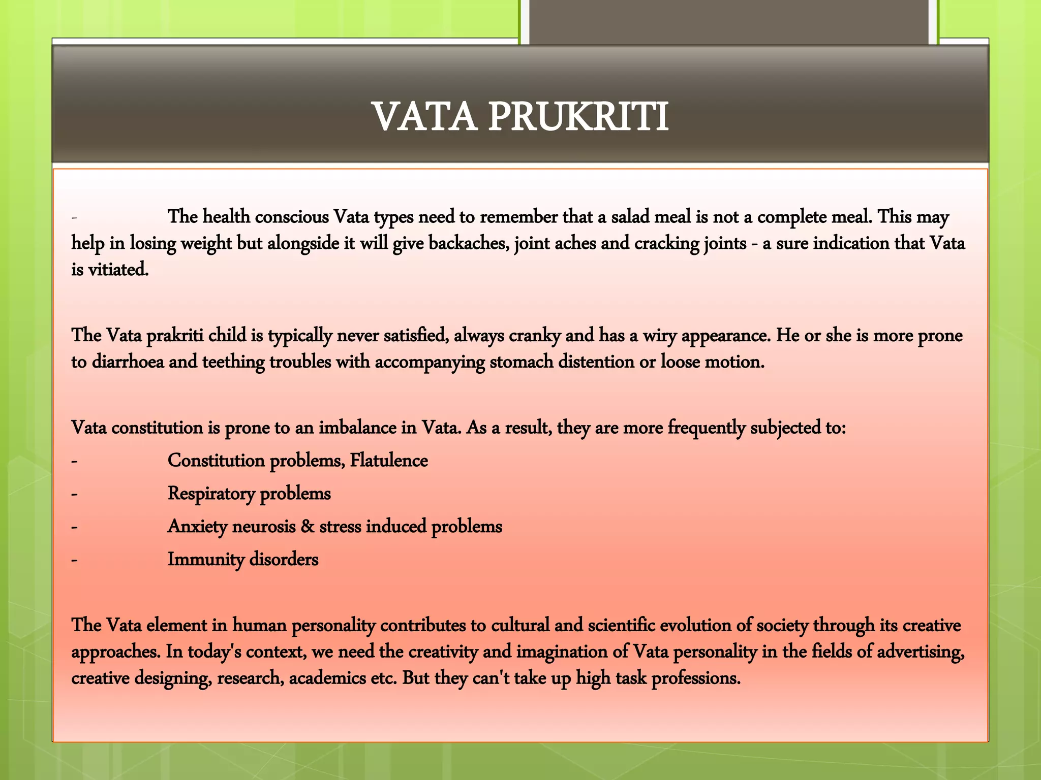 VATA PRUKRITI
- The health conscious Vata types need to remember that a salad meal is not a complete meal. This may
help in losing weight but alongside it will give backaches, joint aches and cracking joints - a sure indication that Vata
is vitiated.
The Vata prakriti child is typically never satisfied, always cranky and has a wiry appearance. He or she is more prone
to diarrhoea and teething troubles with accompanying stomach distention or loose motion.
Vata constitution is prone to an imbalance in Vata. As a result, they are more frequently subjected to:
- Constitution problems, Flatulence
- Respiratory problems
- Anxiety neurosis & stress induced problems
- Immunity disorders
The Vata element in human personality contributes to cultural and scientific evolution of society through its creative
approaches. In today's context, we need the creativity and imagination of Vata personality in the fields of advertising,
creative designing, research, academics etc. But they can't take up high task professions.
 