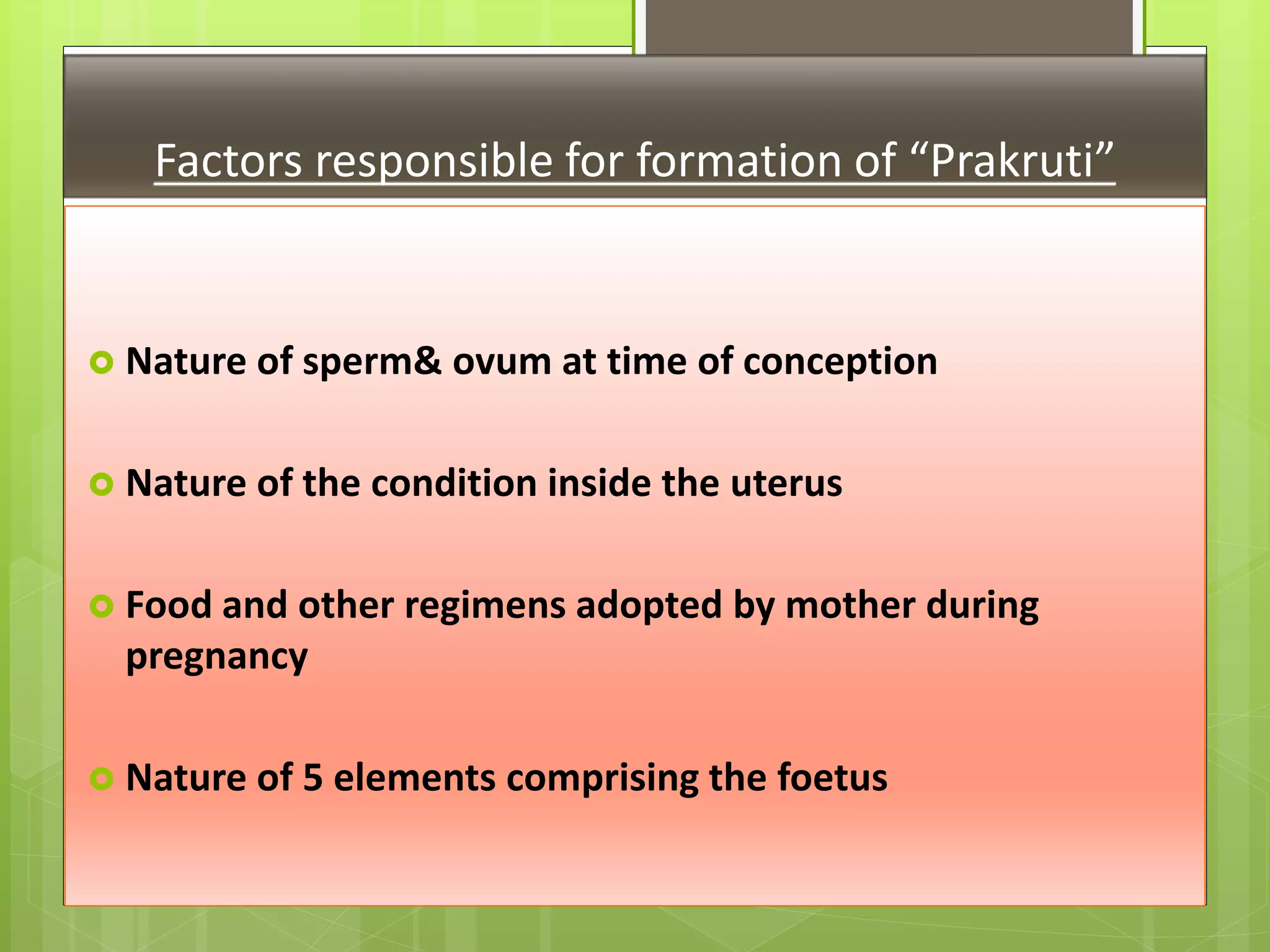 Factors responsible for formation of “Prakruti”
 Nature of sperm& ovum at time of conception
 Nature of the condition inside the uterus
 Food and other regimens adopted by mother during
pregnancy
 Nature of 5 elements comprising the foetus
 