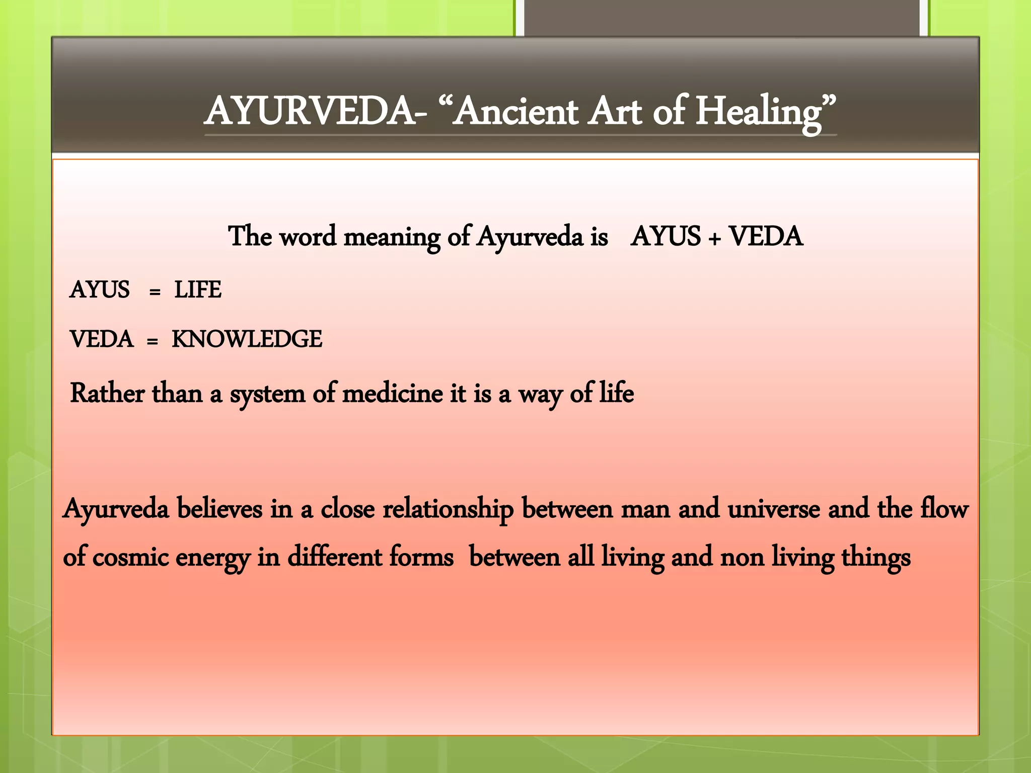 AYURVEDA- “Ancient Art of Healing”
The word meaning of Ayurveda is AYUS + VEDA
AYUS = LIFE
VEDA = KNOWLEDGE
Rather than a system of medicine it is a way of life
Ayurveda believes in a close relationship between man and universe and the flow
of cosmic energy in different forms between all living and non living things
 