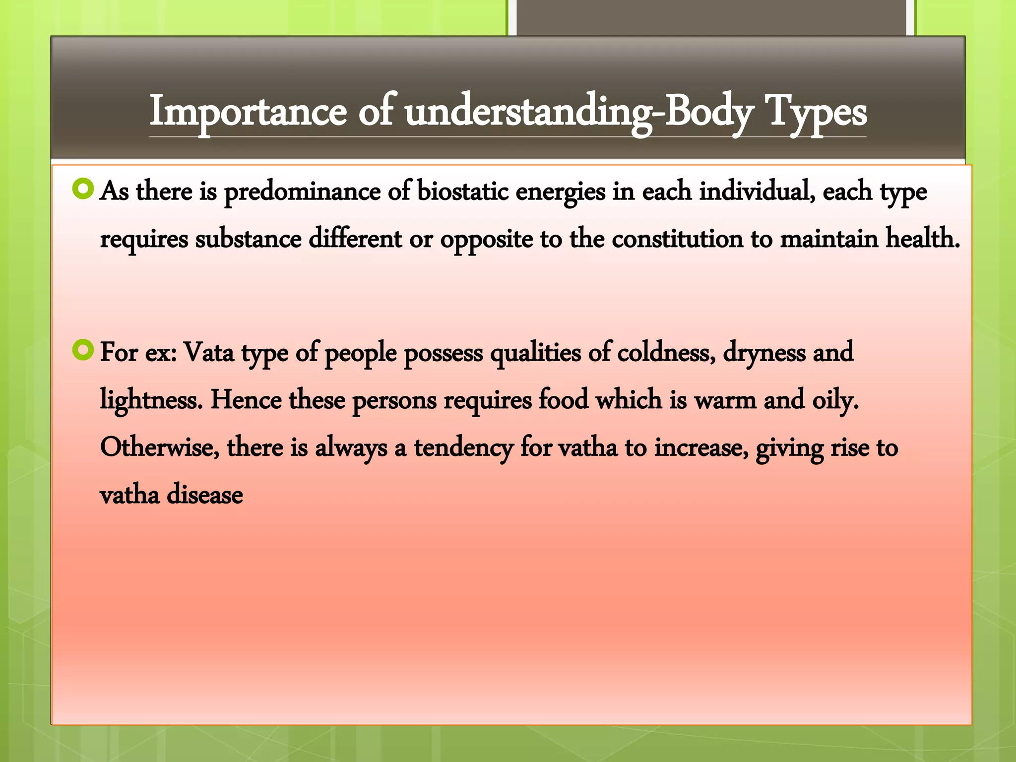 Importance of understanding-Body Types
As there is predominance of biostatic energies in each individual, each type
requires substance different or opposite to the constitution to maintain health.
For ex: Vata type of people possess qualities of coldness, dryness and
lightness. Hence these persons requires food which is warm and oily.
Otherwise, there is always a tendency for vatha to increase, giving rise to
vatha disease
 