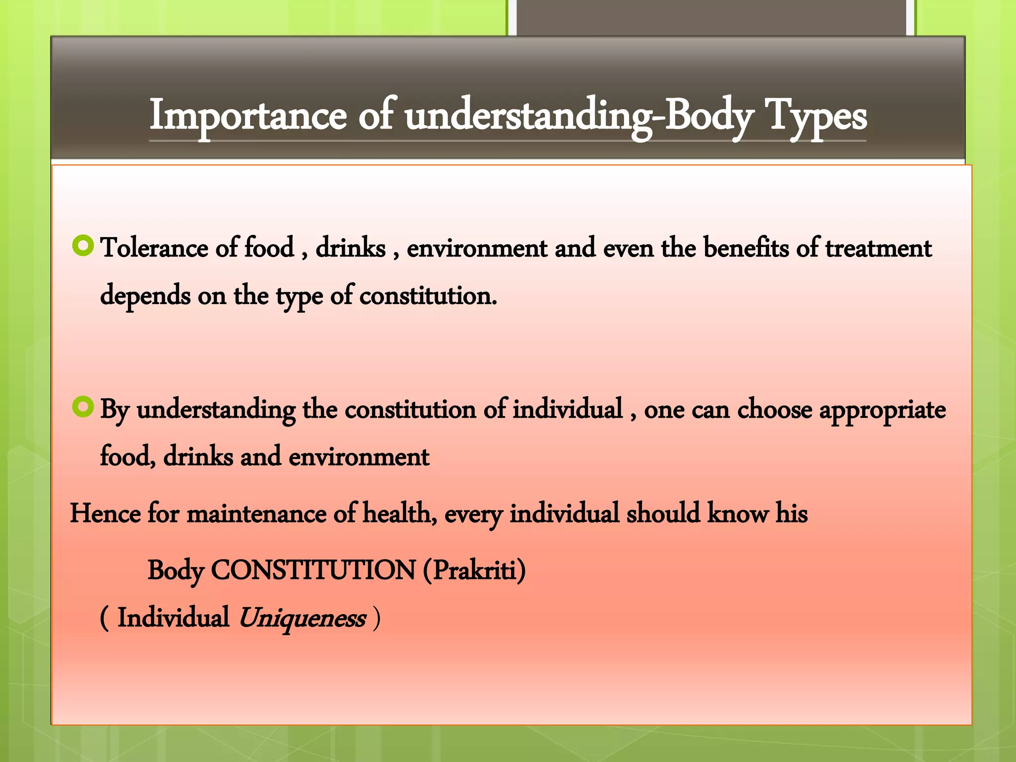 Importance of understanding-Body Types
Tolerance of food , drinks , environment and even the benefits of treatment
depends on the type of constitution.
By understanding the constitution of individual , one can choose appropriate
food, drinks and environment
Hence for maintenance of health, every individual should know his
Body CONSTITUTION (Prakriti)
( Individual Uniqueness )
 