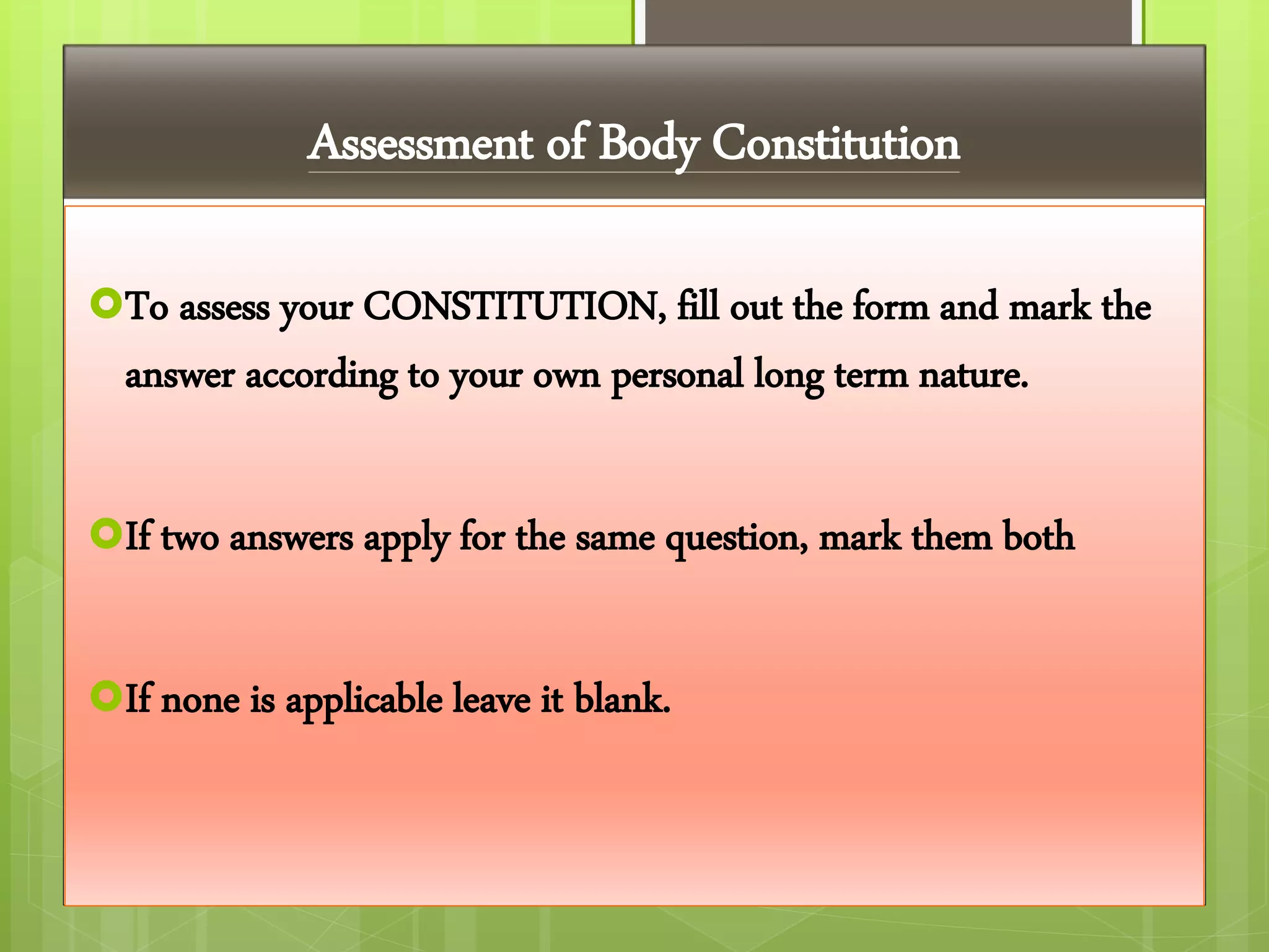 Assessment of Body Constitution
To assess your CONSTITUTION, fill out the form and mark the
answer according to your own personal long term nature.
If two answers apply for the same question, mark them both
If none is applicable leave it blank.
 