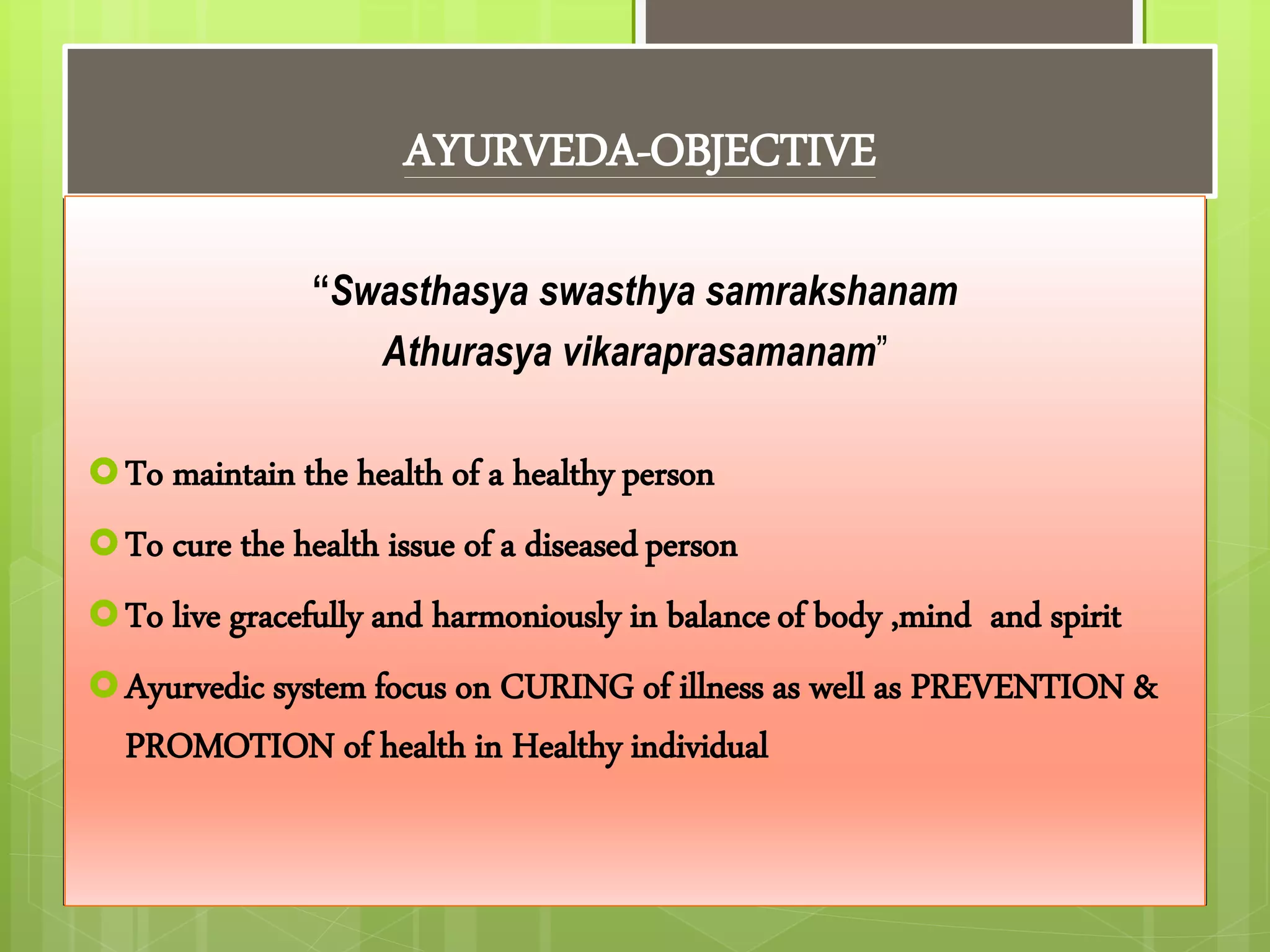 AYURVEDA-OBJECTIVE
“Swasthasya swasthya samrakshanam
Athurasya vikaraprasamanam”
To maintain the health of a healthy person
To cure the health issue of a diseasedperson
To live gracefully and harmoniously in balanceof body ,mind and spirit
Ayurvedic system focus on CURING of illness as well as PREVENTION &
PROMOTION of health in Healthy individual
 