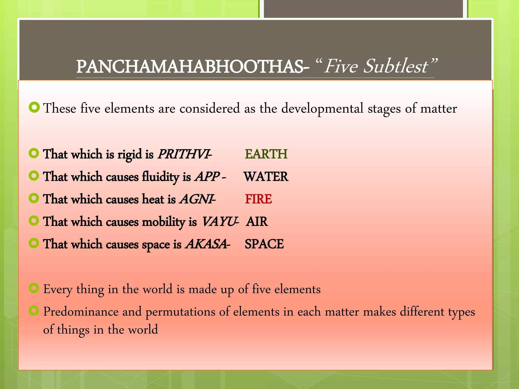 PANCHAMAHABHOOTHAS- “Five Subtlest”
These five elements are considered as the developmental stages of matter
 That which is rigid is PRITHVI- EARTH
 That which causes fluidity is APP - WATER
 That which causes heat is AGNI- FIRE
 That which causes mobility is VAYU- AIR
 That which causes space is AKASA- SPACE
 Every thing in the world is made up of five elements
 Predominance and permutations of elements in each matter makes different types
of things in the world
 