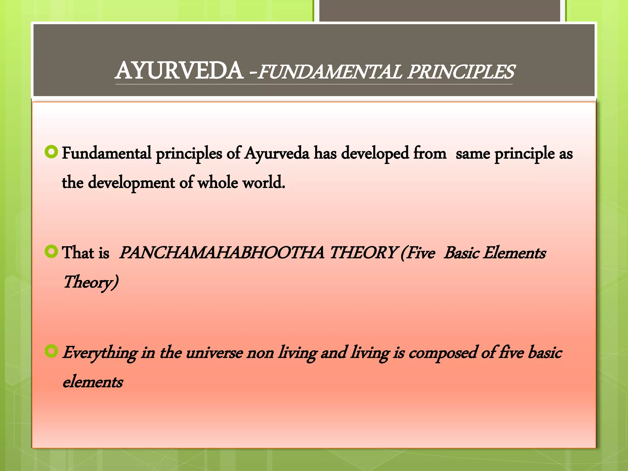 AYURVEDA -FUNDAMENTAL PRINCIPLES
Fundamental principles of Ayurveda has developed from same principle as
the development of whole world.
That is PANCHAMAHABHOOTHA THEORY (Five Basic Elements
Theory)
Everything in the universe non living and living is composed of five basic
elements
 
