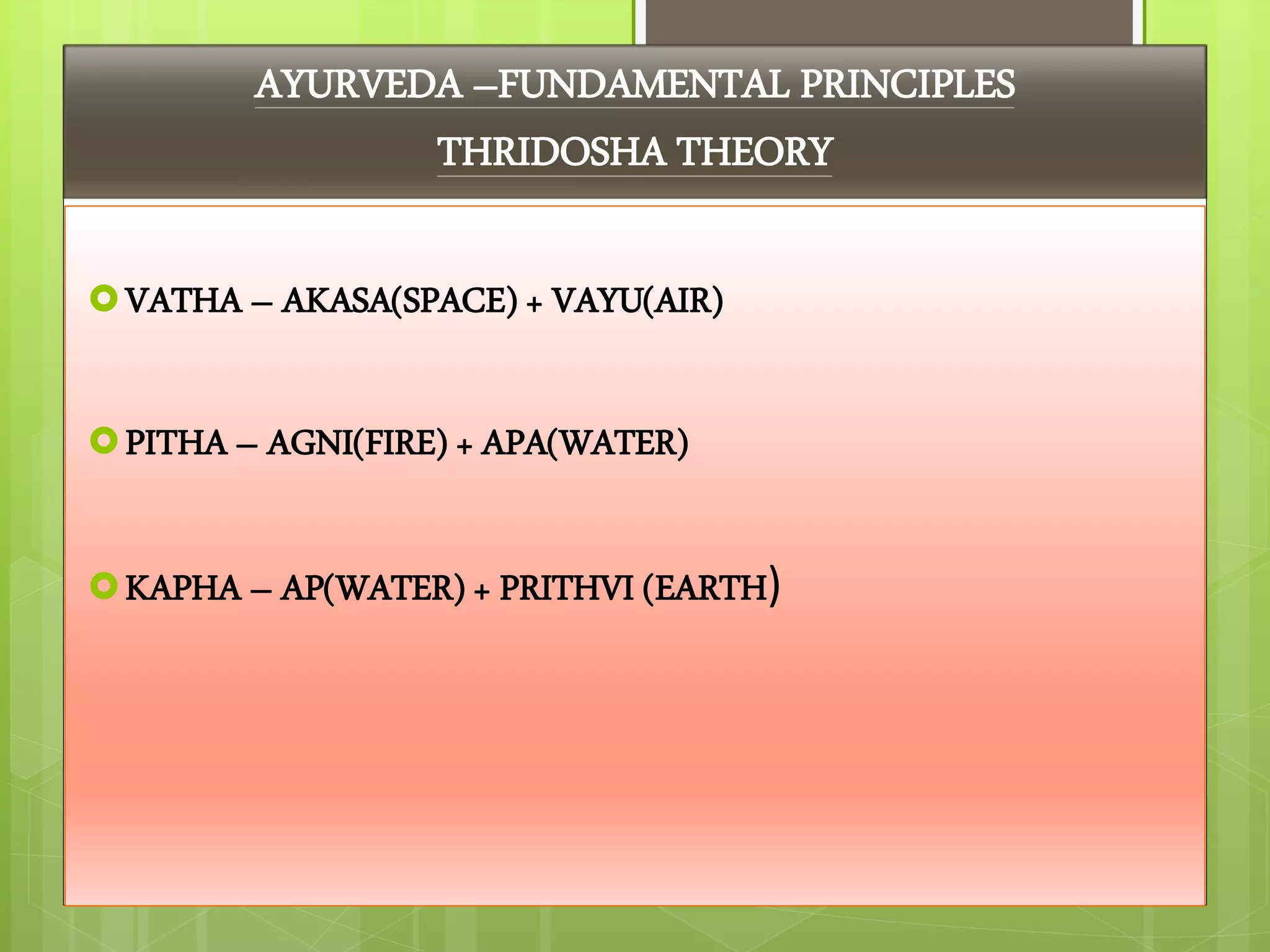 AYURVEDA –FUNDAMENTAL PRINCIPLES
THRIDOSHA THEORY
VATHA – AKASA(SPACE) + VAYU(AIR)
PITHA – AGNI(FIRE) + APA(WATER)
KAPHA – AP(WATER) + PRITHVI (EARTH)
 