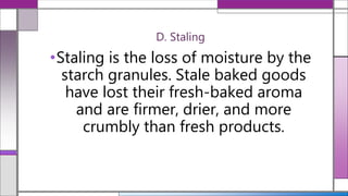 D. Staling
•Staling is the loss of moisture by the
starch granules. Stale baked goods
have lost their fresh-baked aroma
and are firmer, drier, and more
crumbly than fresh products.
 