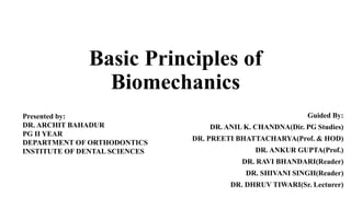 Basic Principles of
Biomechanics
Presented by:
DR. ARCHIT BAHADUR
PG II YEAR
DEPARTMENT OF ORTHODONTICS
INSTITUTE OF DENTAL SCIENCES
Guided By:
DR. ANIL K. CHANDNA(Dir. PG Studies)
DR. PREETI BHATTACHARYA(Prof. & HOD)
DR. ANKUR GUPTA(Prof.)
DR. RAVI BHANDARI(Reader)
DR. SHIVANI SINGH(Reader)
DR. DHRUV TIWARI(Sr. Lecturer)
 