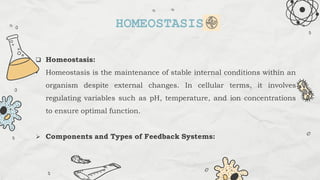  Homeostasis:
• Homeostasis is the maintenance of stable internal conditions within an
organism despite external changes. In cellular terms, it involves
regulating variables such as pH, temperature, and ion concentrations
to ensure optimal function.
 Components and Types of Feedback Systems:
HOMEOSTASIS
 