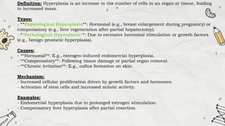 Definition: Hyperplasia is an increase in the number of cells in an organ or tissue, leading
to increased mass.
Types:
- **Physiological Hyperplasia**: Hormonal (e.g., breast enlargement during pregnancy) or
compensatory (e.g., liver regeneration after partial hepatectomy).
- **Pathological Hyperplasia**: Due to excessive hormonal stimulation or growth factors
(e.g., benign prostatic hyperplasia).
Causes:
- **Hormonal**: E.g., estrogen-induced endometrial hyperplasia.
- **Compensatory**: Following tissue damage or partial organ removal.
- **Chronic irritation**: E.g., callus formation on skin.
Mechanism:
- Increased cellular proliferation driven by growth factors and hormones.
- Activation of stem cells and increased mitotic activity.
Examples:
- Endometrial hyperplasia due to prolonged estrogen stimulation.
- Compensatory liver hyperplasia after partial resection.
 