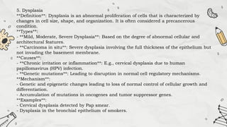 5. Dysplasia
**Definition**: Dysplasia is an abnormal proliferation of cells that is characterized by
changes in cell size, shape, and organization. It is often considered a precancerous
condition.
**Types**:
- **Mild, Moderate, Severe Dysplasia**: Based on the degree of abnormal cellular and
architectural features.
- **Carcinoma in situ**: Severe dysplasia involving the full thickness of the epithelium but
not invading the basement membrane.
**Causes**:
- **Chronic irritation or inflammation**: E.g., cervical dysplasia due to human
papillomavirus (HPV) infection.
- **Genetic mutations**: Leading to disruption in normal cell regulatory mechanisms.
**Mechanism**:
- Genetic and epigenetic changes leading to loss of normal control of cellular growth and
differentiation.
- Accumulation of mutations in oncogenes and tumor suppressor genes.
**Examples**:
- Cervical dysplasia detected by Pap smear.
- Dysplasia in the bronchial epithelium of smokers.
 