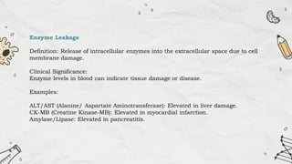 Enzyme Leakage
Definition: Release of intracellular enzymes into the extracellular space due to cell
membrane damage.
Clinical Significance:
Enzyme levels in blood can indicate tissue damage or disease.
Examples:
ALT/AST (Alanine/ Aspartate Aminotransferase): Elevated in liver damage.
CK-MB (Creatine Kinase-MB): Elevated in myocardial infarction.
Amylase/Lipase: Elevated in pancreatitis.
 