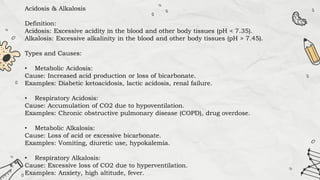Acidosis & Alkalosis
Definition:
Acidosis: Excessive acidity in the blood and other body tissues (pH < 7.35).
Alkalosis: Excessive alkalinity in the blood and other body tissues (pH > 7.45).
Types and Causes:
• Metabolic Acidosis:
Cause: Increased acid production or loss of bicarbonate.
Examples: Diabetic ketoacidosis, lactic acidosis, renal failure.
• Respiratory Acidosis:
Cause: Accumulation of CO2 due to hypoventilation.
Examples: Chronic obstructive pulmonary disease (COPD), drug overdose.
• Metabolic Alkalosis:
Cause: Loss of acid or excessive bicarbonate.
Examples: Vomiting, diuretic use, hypokalemia.
• Respiratory Alkalosis:
Cause: Excessive loss of CO2 due to hyperventilation.
Examples: Anxiety, high altitude, fever.
 