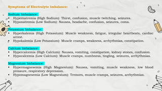 Symptoms of Electrolyte Imbalance:
Sodium Imbalance:
 Hypernatremia (High Sodium): Thirst, confusion, muscle twitching, seizures.
 Hyponatremia (Low Sodium): Nausea, headache, confusion, seizures, coma.

Potassium Imbalance:
 Hyperkalemia (High Potassium): Muscle weakness, fatigue, irregular heartbeats, cardiac
arrest.
 Hypokalemia (Low Potassium): Muscle cramps, weakness, arrhythmias, constipation.
Calcium Imbalance:
 Hypercalcemia (High Calcium): Nausea, vomiting, constipation, kidney stones, confusion.
 Hypocalcemia (Low Calcium): Muscle cramps, numbness, tingling, seizures, arrhythmias.
Magnesium Imbalance:
 Hypermagnesemia (High Magnesium): Nausea, vomiting, muscle weakness, low blood
pressure, respiratory depression.
 Hypomagnesemia (Low Magnesium): Tremors, muscle cramps, seizures, arrhythmias.
 