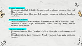 Chloride Imbalance:
 Hyperchloremia (High Chloride): Fatigue, muscle weakness, excessive thirst, high
blood pressure.
 Hypochloremia (Low Chloride): Dehydration, weakness, difficulty breathing,
confusion.
Bicarbonate Imbalance:
 Metabolic Acidosis (Low Bicarbonate): Rapid breathing, fatigue, confusion, shock.
 Metabolic Alkalosis (High Bicarbonate): Muscle twitching, hand tremors,
dizziness, arrhythmias.
Phosphate Imbalance:
 Hyperphosphatemia (High Phosphate): Itching, joint pain, muscle cramps, weak
bones.
 Hypophosphatemia (Low Phosphate): Muscle weakness, bone pain, confusion,
seizures.
 