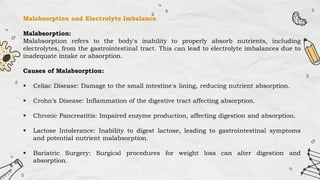 Malabsorption and Electrolyte Imbalance
Malabsorption:
Malabsorption refers to the body's inability to properly absorb nutrients, including
electrolytes, from the gastrointestinal tract. This can lead to electrolyte imbalances due to
inadequate intake or absorption.
Causes of Malabsorption:
 Celiac Disease: Damage to the small intestine's lining, reducing nutrient absorption.
 Crohn’s Disease: Inflammation of the digestive tract affecting absorption.
 Chronic Pancreatitis: Impaired enzyme production, affecting digestion and absorption.
 Lactose Intolerance: Inability to digest lactose, leading to gastrointestinal symptoms
and potential nutrient malabsorption.
 Bariatric Surgery: Surgical procedures for weight loss can alter digestion and
absorption.
 