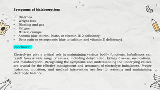 Symptoms of Malabsorption:
• Diarrhea
• Weight loss
• Bloating and gas
• Fatigue
• Muscle cramps.
• Anemia (due to iron, folate, or vitamin B12 deficiency)
• Bone pain or osteoporosis (due to calcium and vitamin D deficiency)
Conclusion:
Electrolytes play a critical role in maintaining various bodily functions. Imbalances can
result from a wide range of causes, including dehydration, kidney disease, medications,
and malabsorption. Recognizing the symptoms and understanding the underlying causes
are crucial for the effective management and treatment of electrolyte imbalances. Proper
hydration, nutrition, and medical intervention are key to restoring and maintaining
electrolyte balance.
 