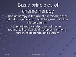 05/10/1505/10/15 Dr. Medani A.B. ,2006Dr. Medani A.B. ,2006
Basic principles ofBasic principles of
chemotherapychemotherapy
-Chemotherapy is the use of chemicals, eitherChemotherapy is the use of chemicals, either
natural or synthetic to inhibit the growth of othernatural or synthetic to inhibit the growth of other
microorganism.microorganism.
-Chemotherapy is also used with otherChemotherapy is also used with other
treatments like biological therapies, hormonaltreatments like biological therapies, hormonal
therapy, radiotherapy and surgery.therapy, radiotherapy and surgery.
 
