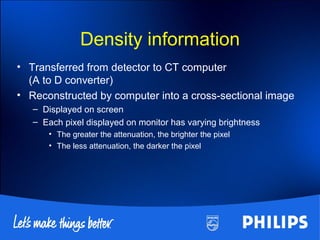 Density information
• Transferred from detector to CT computer
(A to D converter)
• Reconstructed by computer into a cross-sectional image
– Displayed on screen
– Each pixel displayed on monitor has varying brightness
• The greater the attenuation, the brighter the pixel
• The less attenuation, the darker the pixel
 